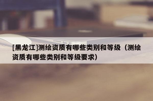 [黑龍江]測(cè)繪資質(zhì)有哪些類別和等級(jí)（測(cè)繪資質(zhì)有哪些類別和等級(jí)要求）