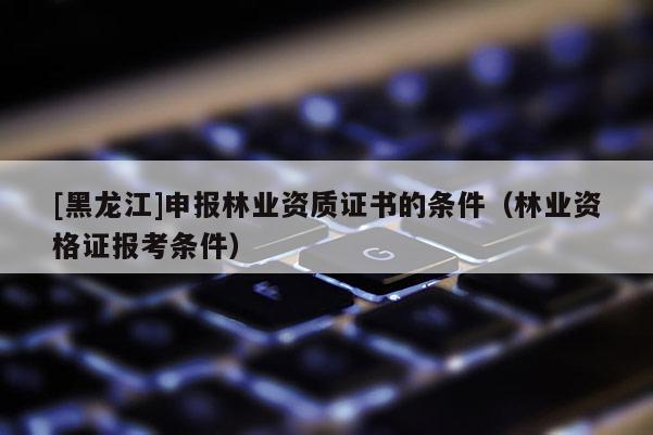 [黑龍江]申報(bào)林業(yè)資質(zhì)證書(shū)的條件（林業(yè)資格證報(bào)考條件）