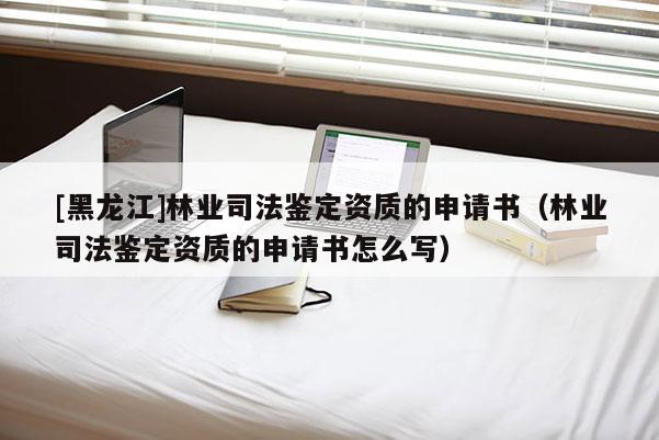 [黑龍江]林業(yè)司法鑒定資質(zhì)的申請(qǐng)書（林業(yè)司法鑒定資質(zhì)的申請(qǐng)書怎么寫）