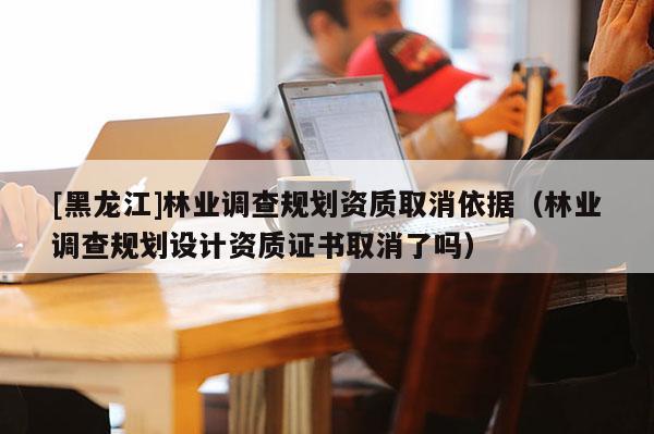 [黑龍江]林業(yè)調(diào)查規(guī)劃資質(zhì)取消依據(jù)（林業(yè)調(diào)查規(guī)劃設(shè)計資質(zhì)證書取消了嗎）