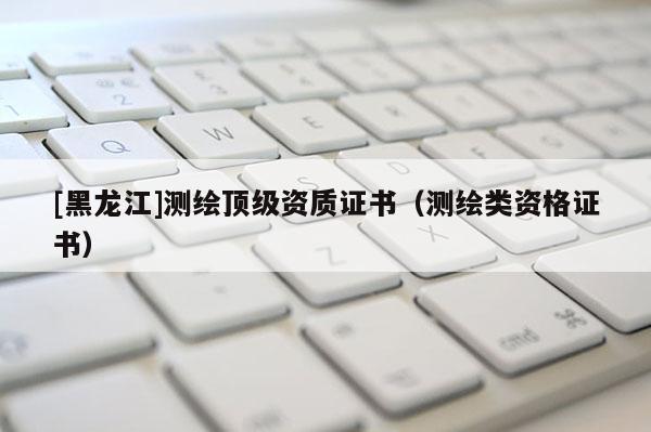 [黑龍江]測繪頂級資質(zhì)證書（測繪類資格證書）