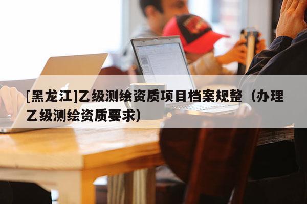 [黑龍江]乙級測繪資質項目檔案規(guī)整（辦理乙級測繪資質要求）