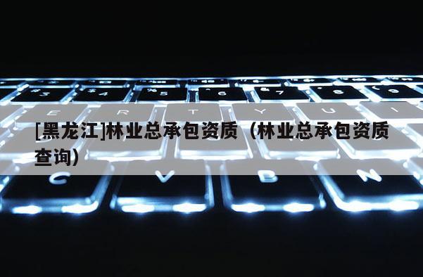 [黑龍江]林業(yè)總承包資質(zhì)（林業(yè)總承包資質(zhì)查詢）
