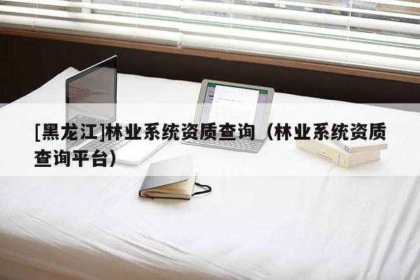 [黑龍江]林業(yè)系統(tǒng)資質(zhì)查詢（林業(yè)系統(tǒng)資質(zhì)查詢平臺(tái)）