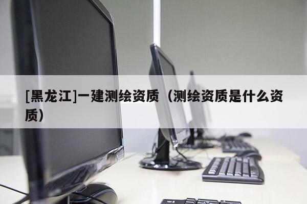 [黑龍江]一建測繪資質（測繪資質是什么資質）