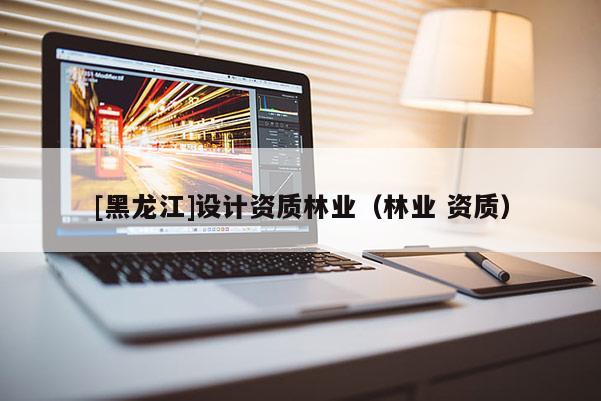 [黑龍江]設(shè)計(jì)資質(zhì)林業(yè)（林業(yè) 資質(zhì)）