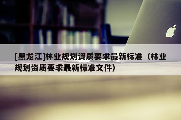 [黑龍江]林業(yè)規(guī)劃資質(zhì)要求最新標準（林業(yè)規(guī)劃資質(zhì)要求最新標準文件）