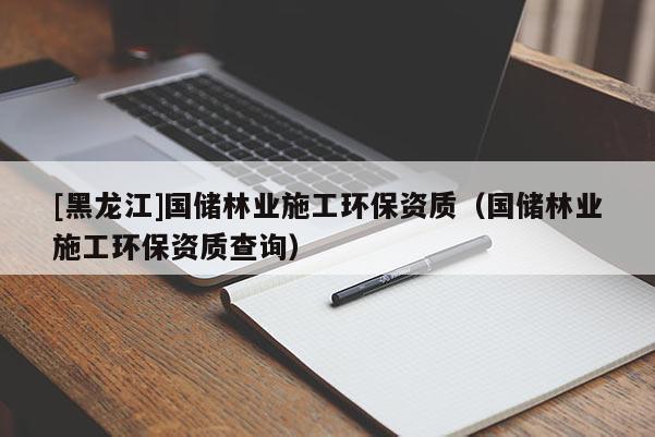 [黑龍江]國儲(chǔ)林業(yè)施工環(huán)保資質(zhì)（國儲(chǔ)林業(yè)施工環(huán)保資質(zhì)查詢）