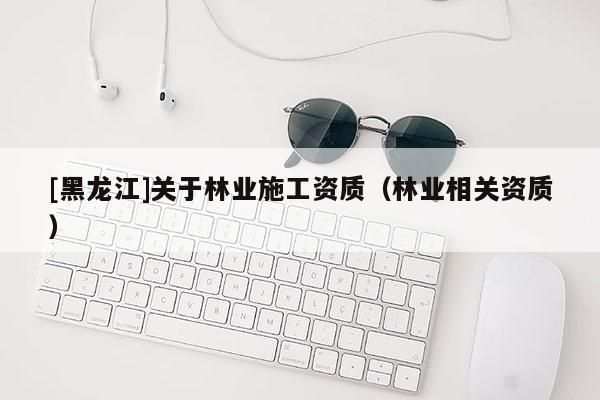 [黑龍江]關(guān)于林業(yè)施工資質(zhì)（林業(yè)相關(guān)資質(zhì)）