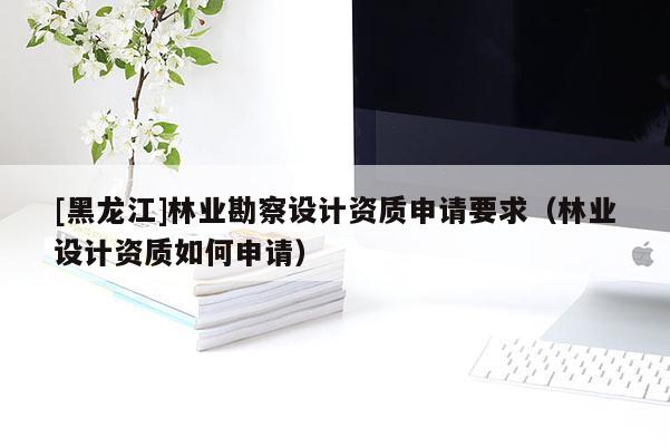 [黑龍江]林業(yè)勘察設(shè)計資質(zhì)申請要求（林業(yè)設(shè)計資質(zhì)如何申請）