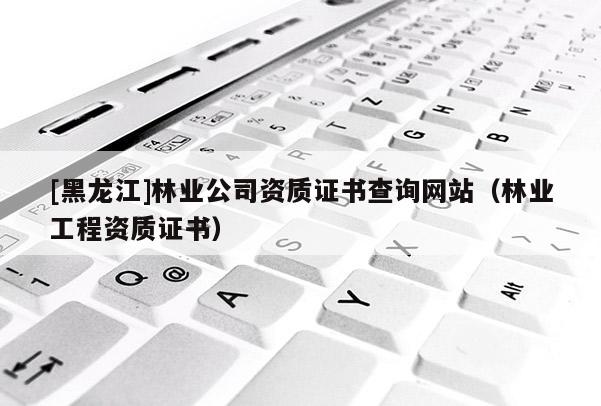 [黑龍江]林業(yè)公司資質(zhì)證書查詢網(wǎng)站（林業(yè)工程資質(zhì)證書）