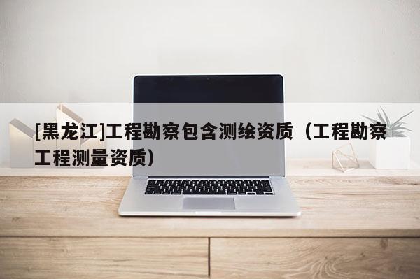 [黑龍江]工程勘察包含測繪資質(zhì)（工程勘察工程測量資質(zhì)）
