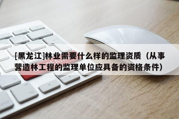 [黑龍江]林業(yè)需要什么樣的監(jiān)理資質(zhì)（從事營造林工程的監(jiān)理單位應(yīng)具備的資格條件）