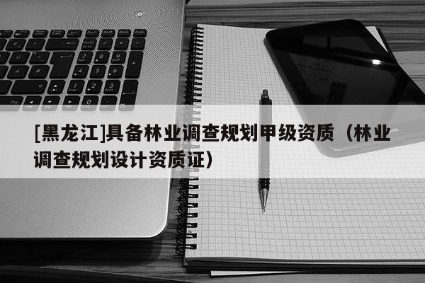 [黑龍江]具備林業(yè)調(diào)查規(guī)劃甲級資質(zhì)（林業(yè)調(diào)查規(guī)劃設(shè)計(jì)資質(zhì)證）
