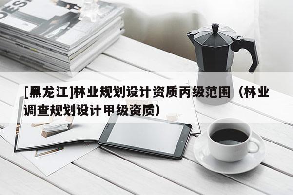 [黑龍江]林業(yè)規(guī)劃設(shè)計資質(zhì)丙級范圍（林業(yè)調(diào)查規(guī)劃設(shè)計甲級資質(zhì)）