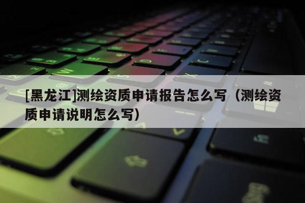 [黑龍江]測(cè)繪資質(zhì)申請(qǐng)報(bào)告怎么寫（測(cè)繪資質(zhì)申請(qǐng)說(shuō)明怎么寫）