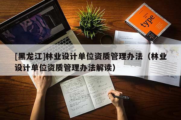 [黑龍江]林業(yè)設(shè)計(jì)單位資質(zhì)管理辦法（林業(yè)設(shè)計(jì)單位資質(zhì)管理辦法解讀）