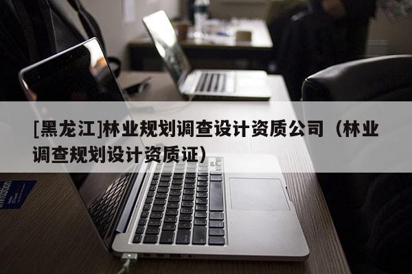 [黑龍江]林業(yè)規(guī)劃調(diào)查設計資質(zhì)公司（林業(yè)調(diào)查規(guī)劃設計資質(zhì)證）