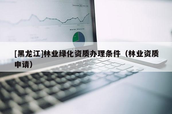 [黑龍江]林業(yè)綠化資質(zhì)辦理條件（林業(yè)資質(zhì)申請）