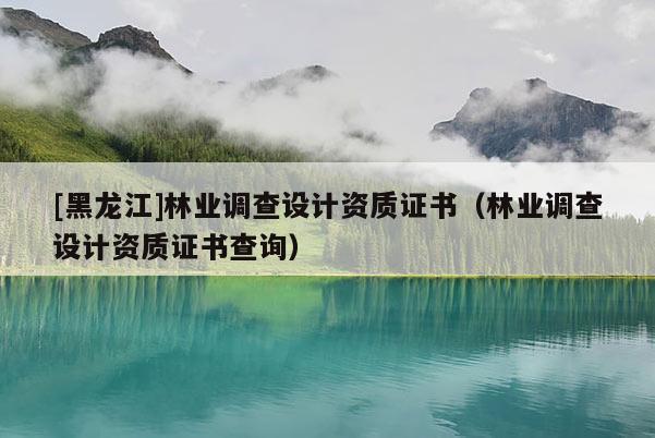 [黑龍江]林業(yè)調(diào)查設(shè)計資質(zhì)證書（林業(yè)調(diào)查設(shè)計資質(zhì)證書查詢）