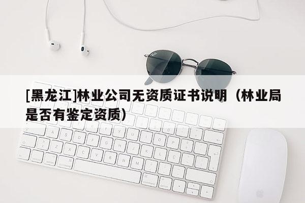 [黑龍江]林業(yè)公司無(wú)資質(zhì)證書說(shuō)明（林業(yè)局是否有鑒定資質(zhì)）