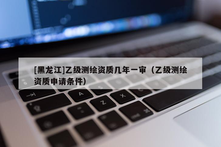 [黑龍江]乙級測繪資質幾年一審（乙級測繪資質申請條件）