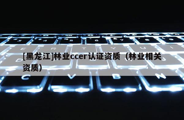 [黑龍江]林業(yè)ccer認證資質（林業(yè)相關資質）