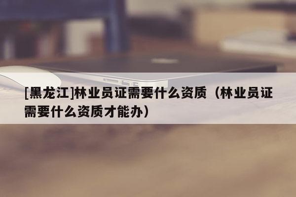 [黑龍江]林業(yè)員證需要什么資質(zhì)（林業(yè)員證需要什么資質(zhì)才能辦）