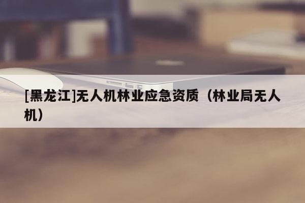 [黑龍江]無(wú)人機(jī)林業(yè)應(yīng)急資質(zhì)（林業(yè)局無(wú)人機(jī)）