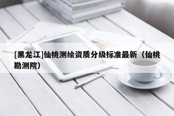 [黑龍江]仙桃測(cè)繪資質(zhì)分級(jí)標(biāo)準(zhǔn)最新（仙桃勘測(cè)院）