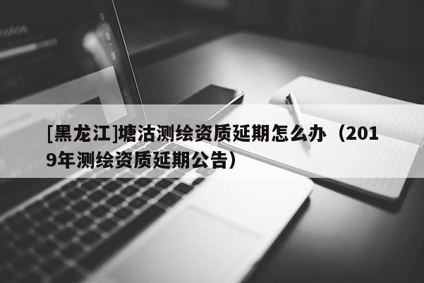 [黑龍江]塘沽測繪資質(zhì)延期怎么辦（2019年測繪資質(zhì)延期公告）