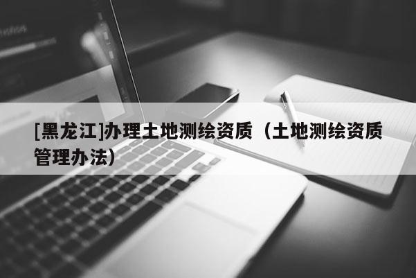 [黑龍江]辦理土地測(cè)繪資質(zhì)（土地測(cè)繪資質(zhì)管理辦法）