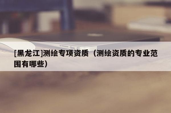 [黑龍江]測(cè)繪專項(xiàng)資質(zhì)（測(cè)繪資質(zhì)的專業(yè)范圍有哪些）