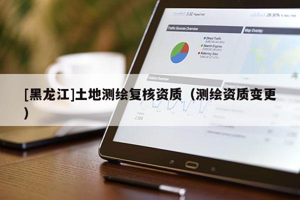 [黑龍江]土地測繪復(fù)核資質(zhì)（測繪資質(zhì)變更）