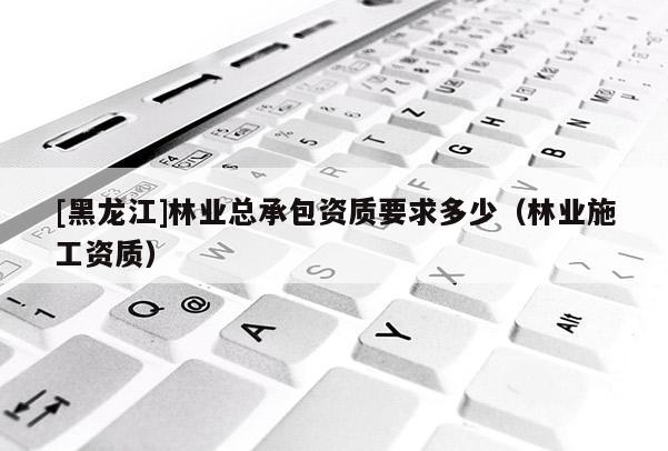 [黑龍江]林業(yè)總承包資質(zhì)要求多少（林業(yè)施工資質(zhì)）