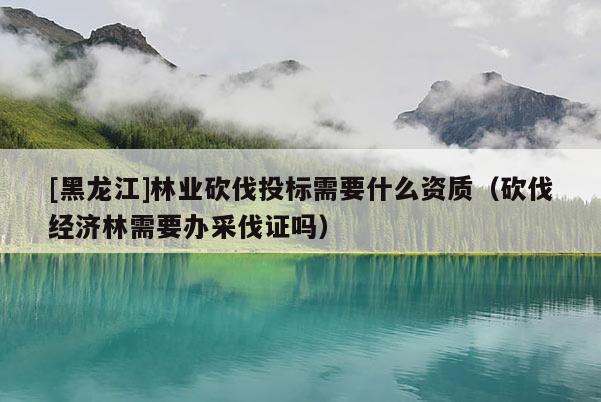 [黑龍江]林業(yè)砍伐投標(biāo)需要什么資質(zhì)（砍伐經(jīng)濟(jì)林需要辦采伐證嗎）