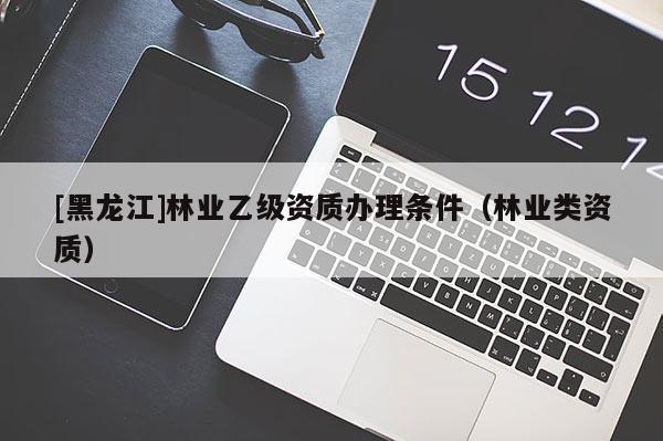 [黑龍江]林業(yè)乙級資質(zhì)辦理條件（林業(yè)類資質(zhì)）