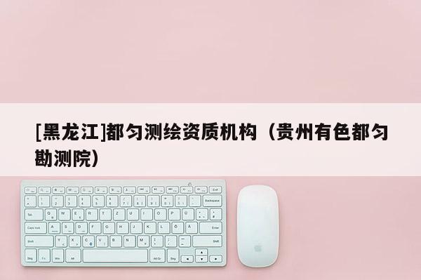 [黑龍江]都勻測(cè)繪資質(zhì)機(jī)構(gòu)（貴州有色都勻勘測(cè)院）