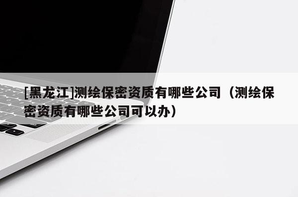 [黑龍江]測繪保密資質(zhì)有哪些公司（測繪保密資質(zhì)有哪些公司可以辦）