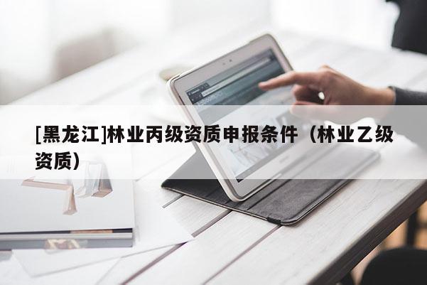 [黑龍江]林業(yè)丙級(jí)資質(zhì)申報(bào)條件（林業(yè)乙級(jí)資質(zhì)）
