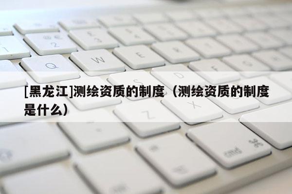 [黑龍江]測繪資質(zhì)的制度（測繪資質(zhì)的制度是什么）