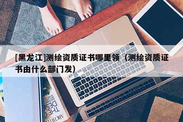 [黑龍江]測繪資質(zhì)證書哪里領(lǐng)（測繪資質(zhì)證書由什么部門發(fā)）