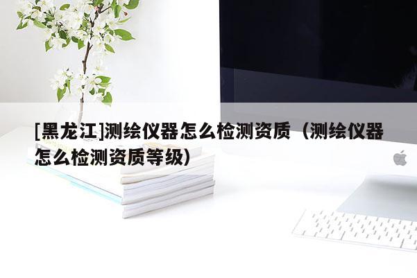 [黑龍江]測繪儀器怎么檢測資質（測繪儀器怎么檢測資質等級）