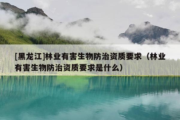 [黑龍江]林業(yè)有害生物防治資質(zhì)要求（林業(yè)有害生物防治資質(zhì)要求是什么）