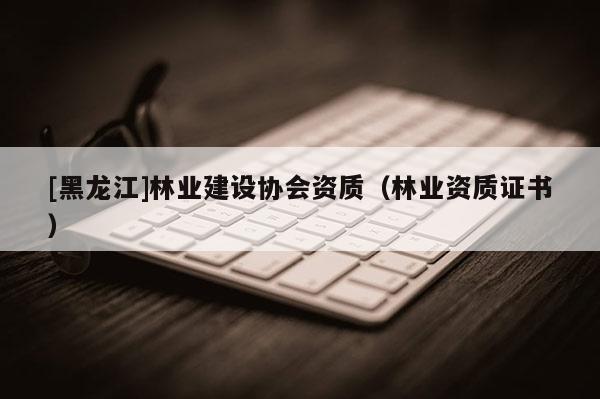 [黑龍江]林業(yè)建設(shè)協(xié)會資質(zhì)（林業(yè)資質(zhì)證書）