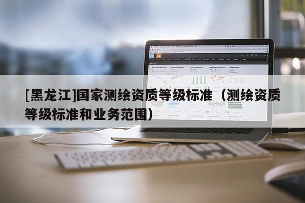 [黑龍江]國家測繪資質(zhì)等級標準（測繪資質(zhì)等級標準和業(yè)務(wù)范圍）