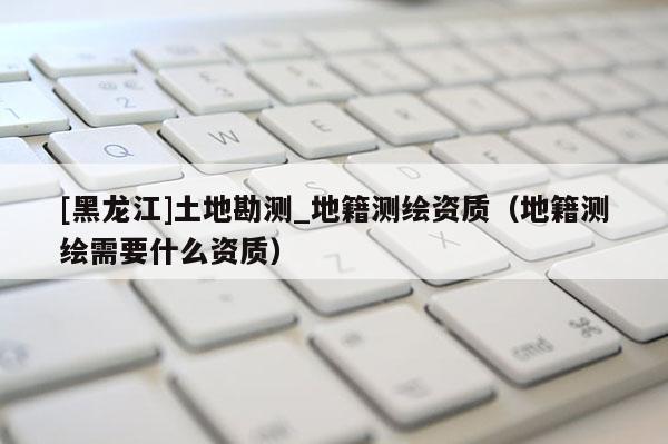 [黑龍江]土地勘測(cè)_地籍測(cè)繪資質(zhì)（地籍測(cè)繪需要什么資質(zhì)）