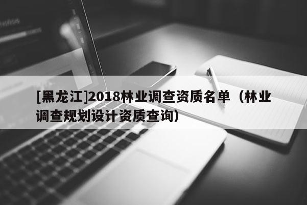[黑龍江]2018林業(yè)調查資質名單（林業(yè)調查規(guī)劃設計資質查詢）