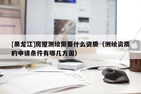 [黑龍江]房屋測繪需要什么資質(zhì)（測繪資質(zhì)的申請條件有哪幾方面）