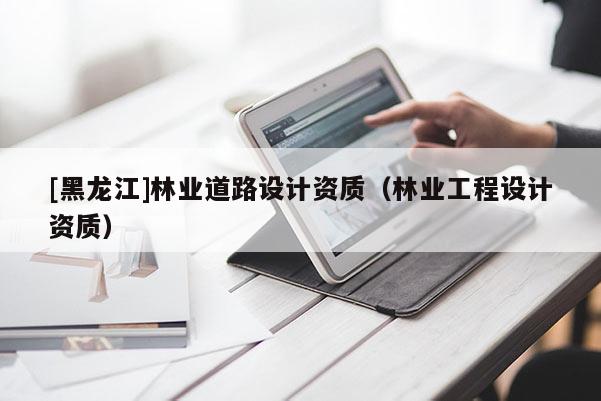 [黑龍江]林業(yè)道路設(shè)計(jì)資質(zhì)（林業(yè)工程設(shè)計(jì)資質(zhì)）